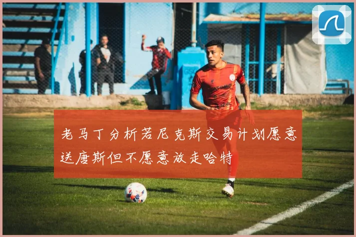 老马丁分析若尼克斯交易计划愿意送唐斯但不愿意放走哈特