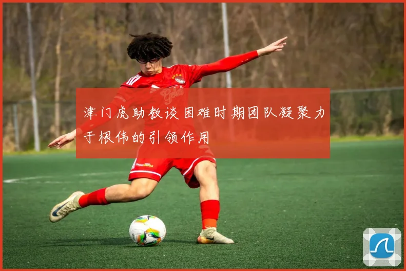 津门虎助教谈困难时期团队凝聚力于根伟的引领作用