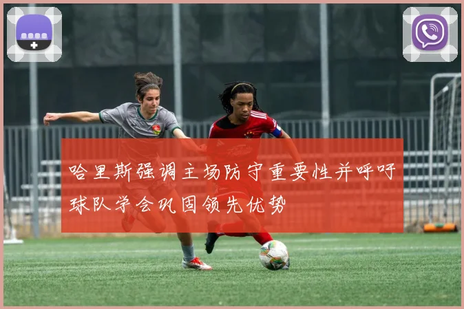 哈里斯强调主场防守重要性并呼吁球队学会巩固领先优势