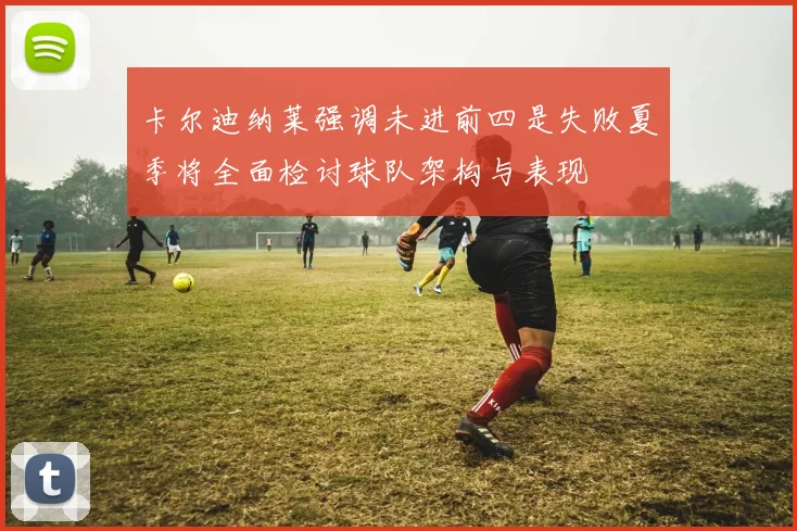 卡尔迪纳莱强调未进前四是失败夏季将全面检讨球队架构与表现