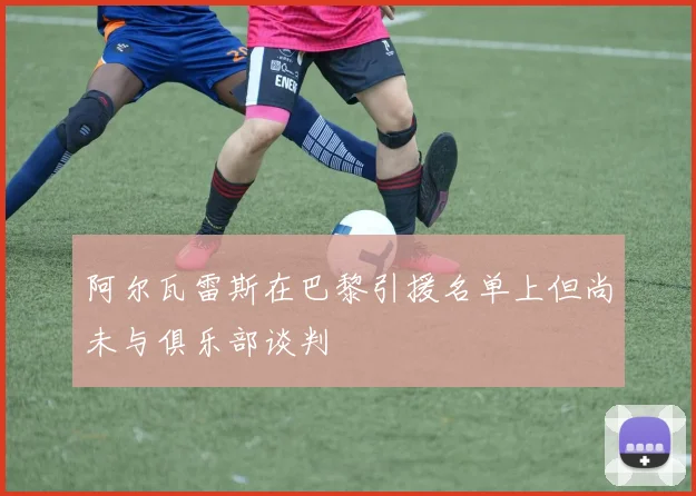 阿尔瓦雷斯在巴黎引援名单上但尚未与俱乐部谈判