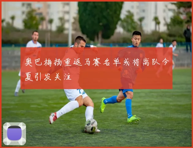 奥巴梅扬重返马赛名单或将离队今夏引发关注