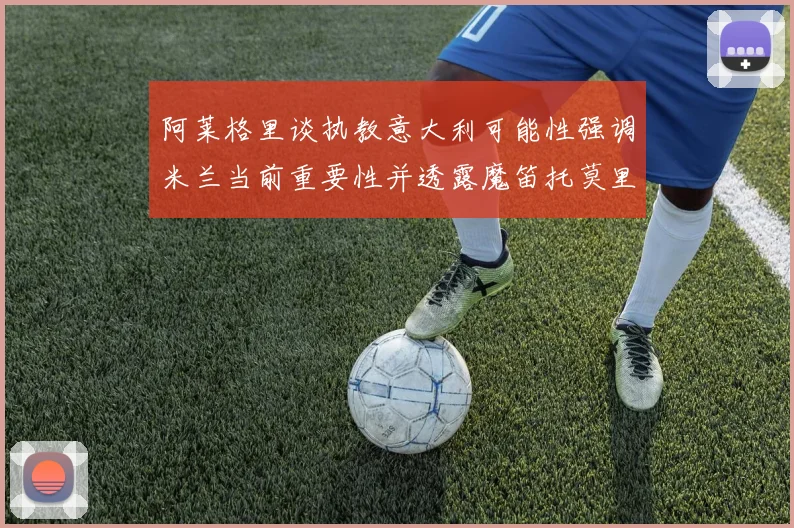 阿莱格里谈执教意大利可能性强调米兰当前重要性并透露魔笛托莫里缺阵消息